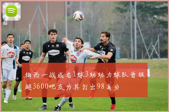 梅西一战成名1球3助助力球队晋级超3600吧友为其打出98高分