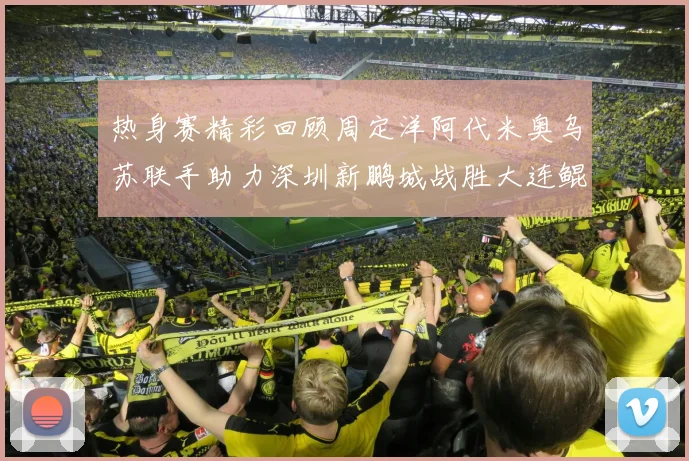 热身赛精彩回顾周定洋阿代米奥乌苏联手助力深圳新鹏城战胜大连鲲城