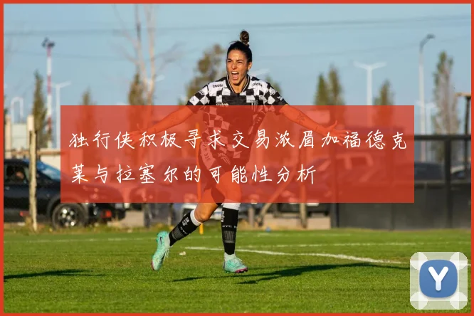 独行侠积极寻求交易浓眉加福德克莱与拉塞尔的可能性分析