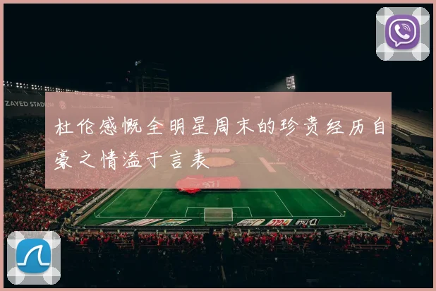 杜伦感慨全明星周末的珍贵经历自豪之情溢于言表