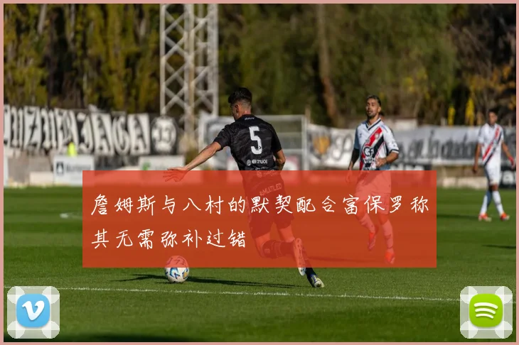 詹姆斯与八村的默契配合富保罗称其无需弥补过错