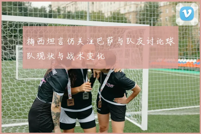 梅西坦言仍关注巴萨与队友讨论球队现状与战术变化