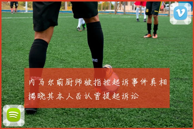内马尔前厨师被指控起诉事件真相揭晓其本人否认曾提起诉讼