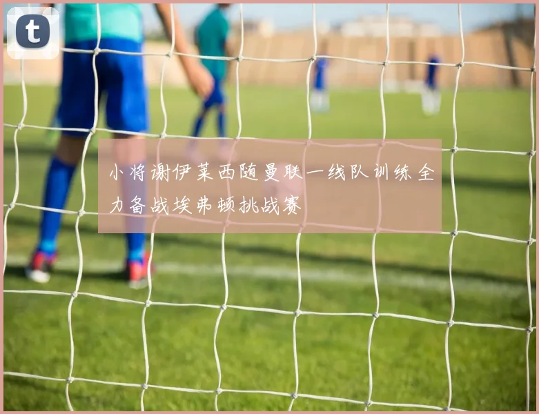 小将谢伊莱西随曼联一线队训练全力备战埃弗顿挑战赛