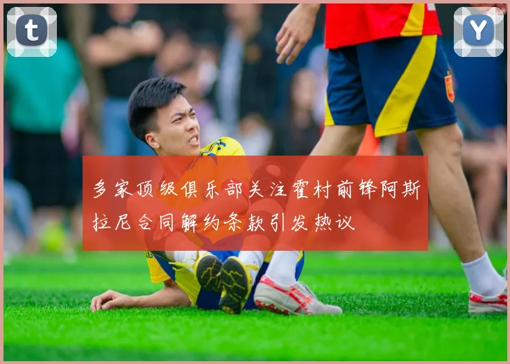 多家顶级俱乐部关注霍村前锋阿斯拉尼合同解约条款引发热议