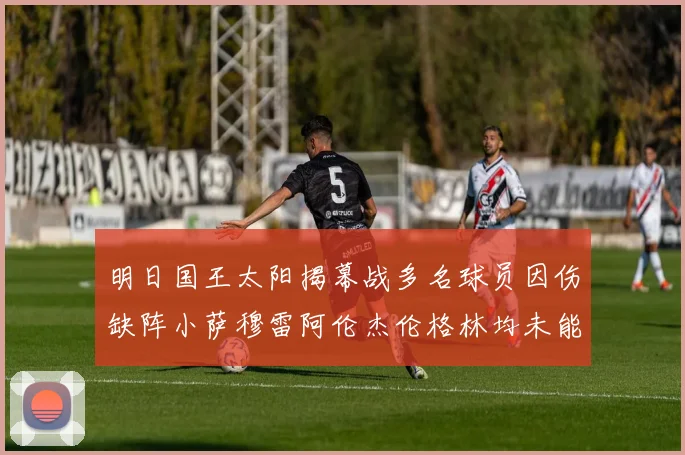 明日国王太阳揭幕战多名球员因伤缺阵小萨穆雷阿伦杰伦格林均未能出战