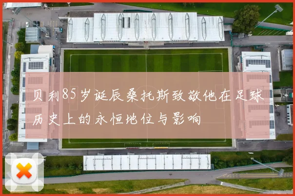 贝利85岁诞辰桑托斯致敬他在足球历史上的永恒地位与影响
