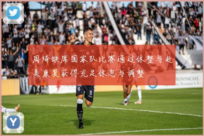 周琦缺席国家队比赛通过休整与赴美康复获得充足休息与调整