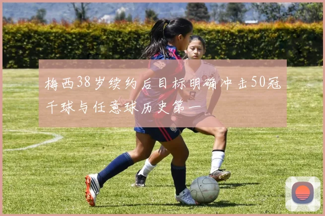 梅西38岁续约后目标明确冲击50冠千球与任意球历史第一