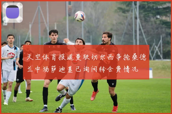 天空体育报道曼联切尔西争抢桑德兰中场萨迪基已询问转会费情况