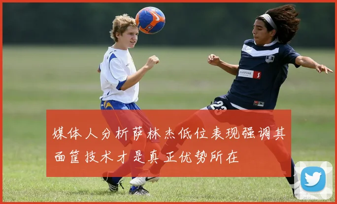 媒体人分析萨林杰低位表现强调其面筐技术才是真正优势所在