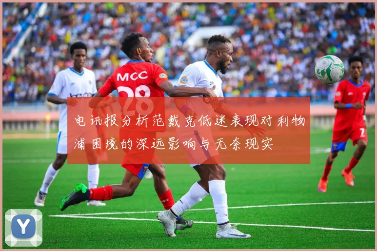 电讯报分析范戴克低迷表现对利物浦困境的深远影响与无奈现实