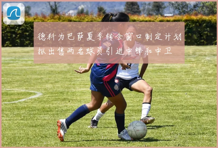德科为巴萨夏季转会窗口制定计划拟出售两名球员引进中锋和中卫