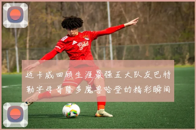 迈卡威回顾生涯最强五大队友巴特勒字母哥隆多魔兽哈登的精彩瞬间