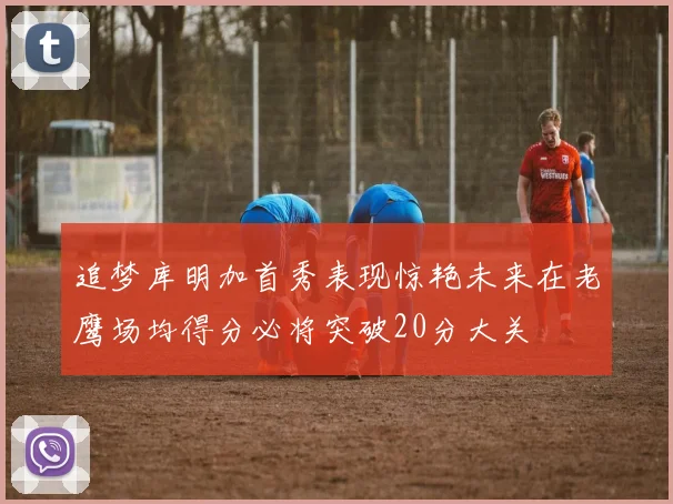 追梦库明加首秀表现惊艳未来在老鹰场均得分必将突破20分大关