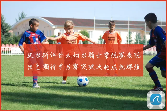 皮尔斯评价米切尔骑士常规赛表现出色期待季后赛突破次轮成就辉煌