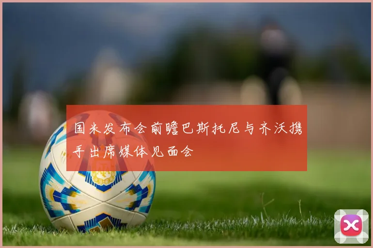 国米发布会前瞻巴斯托尼与齐沃携手出席媒体见面会