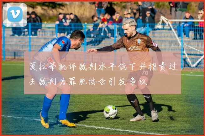 莫拉蒂批评裁判水平低下并指责过去裁判为罪犯协会引发争议