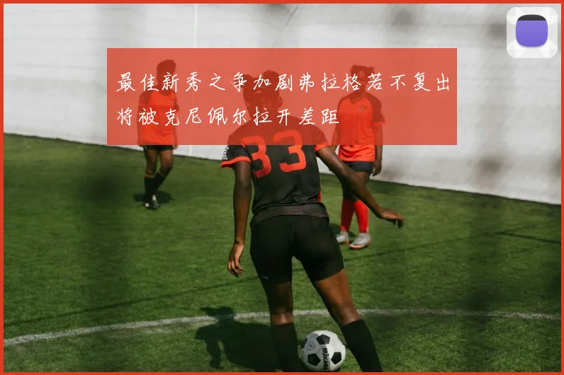 最佳新秀之争加剧弗拉格若不复出将被克尼佩尔拉开差距