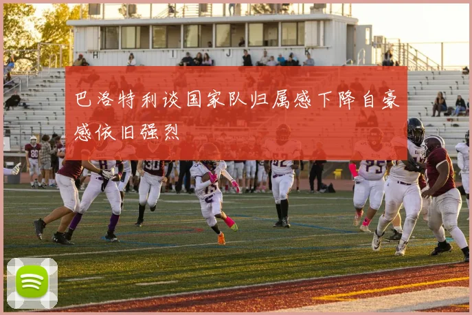 巴洛特利谈国家队归属感下降自豪感依旧强烈