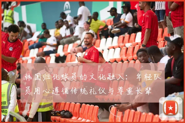 韩国归化球员的文化融入：年轻队员用心遵循传统礼仪与尊重长辈