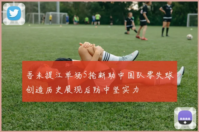 吾米提江单场5抢断助中国队零失球创造历史展现后防中坚实力