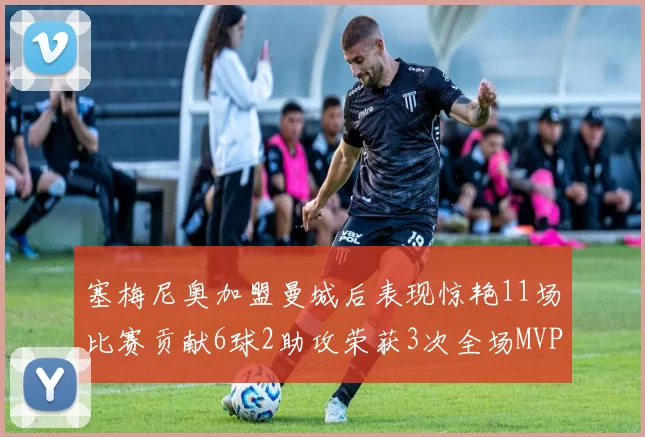 塞梅尼奥加盟曼城后表现惊艳11场比赛贡献6球2助攻荣获3次全场MVP