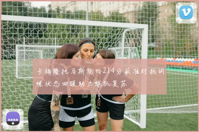 卡梅隆托马斯场均214分获准对抗训练状态回暖助力球队复苏