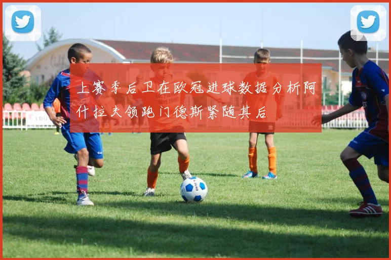 上赛季后卫在欧冠进球数据分析阿什拉夫领跑门德斯紧随其后