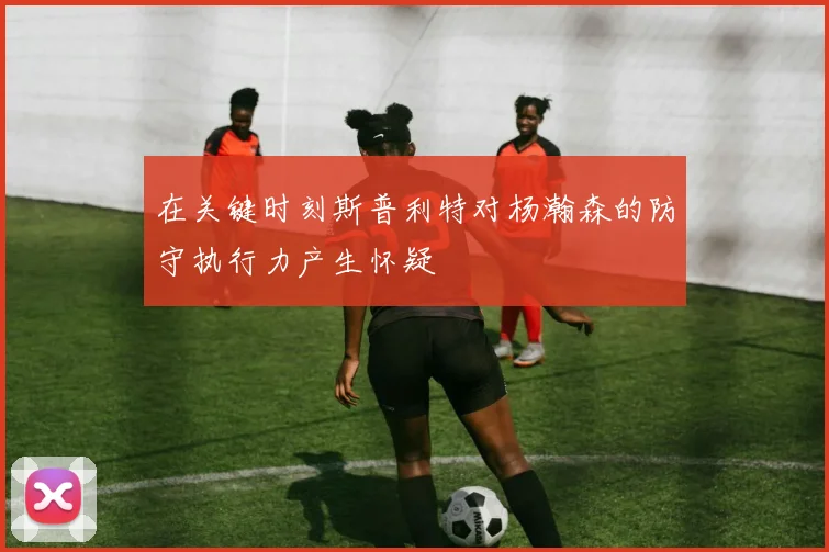 在关键时刻斯普利特对杨瀚森的防守执行力产生怀疑