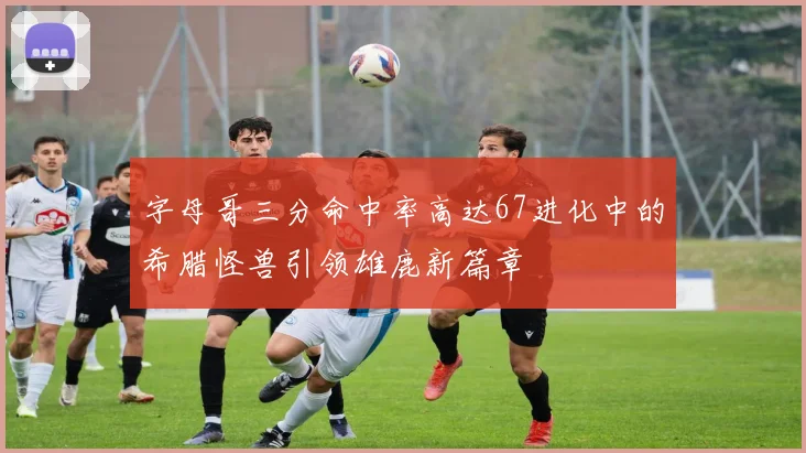 字母哥三分命中率高达67进化中的希腊怪兽引领雄鹿新篇章