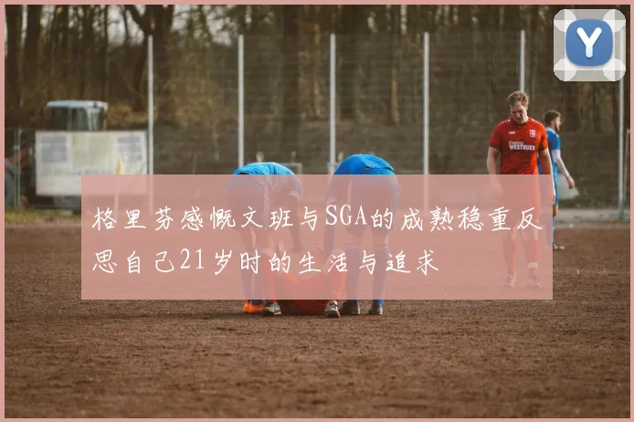 格里芬感慨文班与SGA的成熟稳重反思自己21岁时的生活与追求